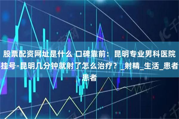 股票配资网址是什么 口碑靠前:昆明专业男科医院挂号-昆明几分钟就射了怎么治疗?_射精_生活_患者
