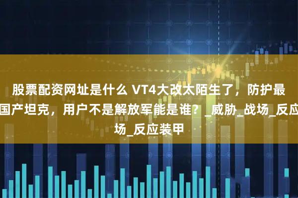 股票配资网址是什么 VT4大改太陌生了,防护最强的国产坦克,用户不是解放军能是谁?_威胁_战场_反应装甲