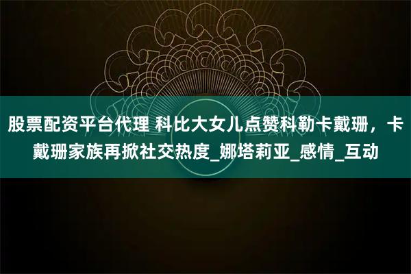 股票配资平台代理 科比大女儿点赞科勒卡戴珊,卡戴珊家族再掀社交热度_娜塔莉亚_感情_互动