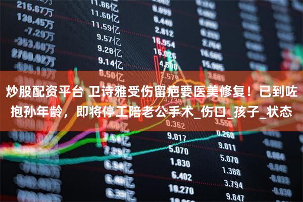 炒股配资平台 卫诗雅受伤留疤要医美修复!已到咗抱孙年龄,即将停工陪老公手术_伤口_孩子_状态