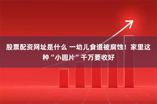 股票配资网址是什么 一幼儿食道被腐蚀!家里这种“小圆片”千万要收好