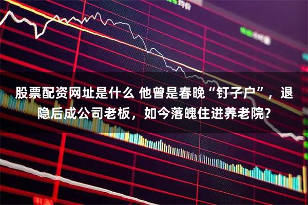 股票配资网址是什么 他曾是春晚“钉子户”,退隐后成公司老板,如今落魄住进养老院?