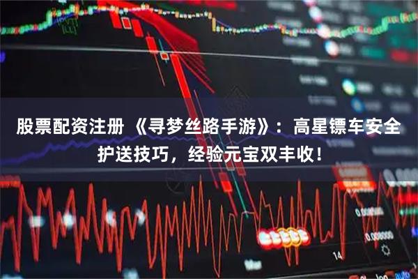 股票配资注册 《寻梦丝路手游》:高星镖车安全护送技巧,经验元宝双丰收!