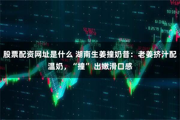 股票配资网址是什么 湖南生姜撞奶昔:老姜挤汁配温奶,“撞” 出嫩滑口感