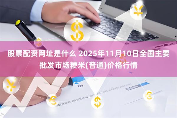 股票配资网址是什么 2025年11月10日全国主要批发市场粳米(普通)价格行情