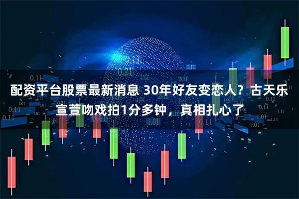 配资平台股票最新消息 30年好友变恋人？古天乐宣萱吻戏拍1分多钟，真相扎心了