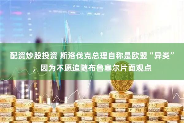 配资炒股投资 斯洛伐克总理自称是欧盟“异类”，因为不愿追随布鲁塞尔片面观点